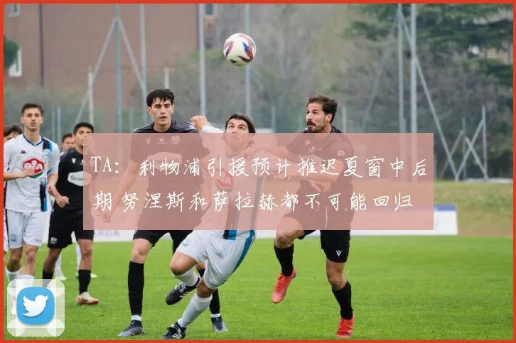 TA：利物浦引援预计推迟夏窗中后期 努涅斯和萨拉赫都不可能回归