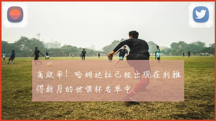高效率！哈姆达拉已经出现在利雅得新月的世俱杯名单中
